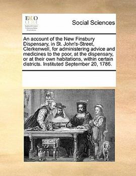 An account of the New Finsbury Dispensary, in St. John's-Street, Clerkenwell, for administering advice and medicines to the poor, at the dispensary, ... districts. Instituted September 20, 1786.