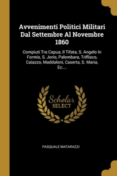 Avvenimenti Politici Militari Dal Settembre Al Novembre 1860: Compiuti Tra Capua, Il Tifata, S. Angelo In Formis, S. Jorio, Palombara, Triflisco, Caiazzo, Maddaloni, Caserta, S. Maria, Ec....