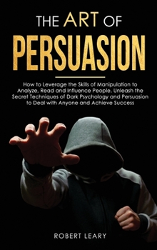 The Art of Persuasion: How to Leverage the Skills of Manipulation to Analyze, Read and Influence People. Unleash the Secret Techniques of Dark ... to Deal with Anyone and Achieve Success