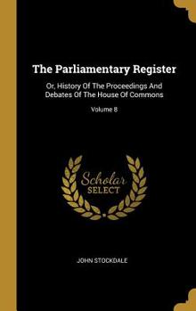 Hardcover The Parliamentary Register: Or, History Of The Proceedings And Debates Of The House Of Commons; Volume 8 Book