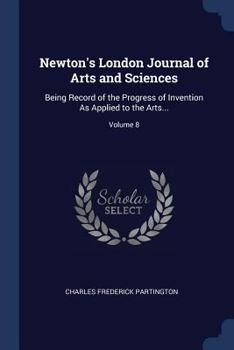 Newton's London Journal of Arts and Sciences: Being Record of the Progress of Invention as Applied to the Arts...; Volume 8
