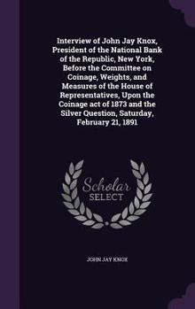 Interview of John Jay Knox, President of the National Bank of the Republic, New York, Before the Committee on Coinage, Weights, and Measures of the House of Representatives, Upon the Coinage Act of 18