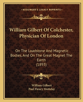 William Gilbert Of Colchester, Physician Of London: On The Loadstone And Magnetic Bodies, And On The Great Magnet The Earth (1893)