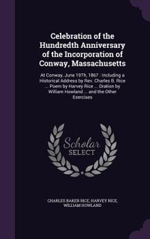 CELEBRATION of the HUNDREDTH ANNIVERSARY of the INCORPORATION of CONWAY, MASSACHUSETTS, at Conway, June 19th, 1867; including a Historical Address by Rev. Charles B. Rice, of Danvers, Poem by Harvey R