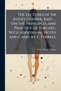 Paperback The Lectures of Sir Astley Cooper, Bart ... On the Principles and Practice of Surgery, With Additional Notes and Cases, by F. Tyrrell Book