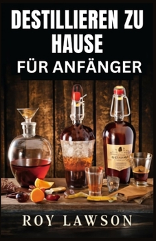 HOME DESTILLIEREN FÜR ANFÄNGER: Der ultimative Leitfaden für die Herstellung Ihres eigenen Likörs, Weins, Mondscheins und mehr (German Edition)