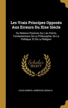 Hardcover Les Vrais Principes Opposés Aux Erreurs Du Xixe Siècle: Ou Notions Postives Sur Les Points Fondamentaux De La Philosophie, De La Politique, Et De La R [French] Book