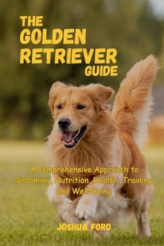 THE GOLDEN RETRIEVER GUIDE: A Comprehensive Approach to Grooming, Nutrition, Health, Training, and Well-Being