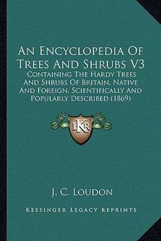 An Encyclopedia Of Trees And Shrubs V3: Containing The Hardy Trees And Shrubs Of Britain, Native And Foreign, Scientifically And Popularly Described