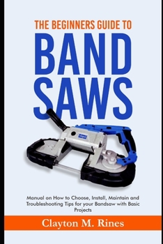 Paperback The Beginners Guide to Band Saws: Manual on how to Choose, Install, Maintain and Troubleshooting Tips for your Bandsaw with Basic Projects Book