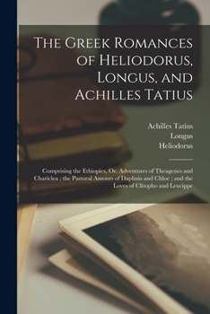 Paperback The Greek Romances of Heliodorus, Longus, and Achilles Tatius: Comprising the Ethiopics, Or, Adventures of Theagenes and Chariclea; the Pastoral Amour Book