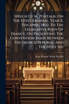 Speech Of M. Portalis, On The 15th Germinal, Year X. 5th April, 1802, To The Legislative Body Of France, On Presenting The Convention Made Between The ... Republic And The Holy See