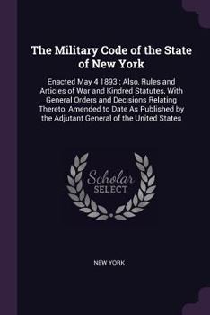 Paperback The Military Code of the State of New York: Enacted May 4 1893: Also, Rules and Articles of War and Kindred Statutes, With General Orders and Decision Book