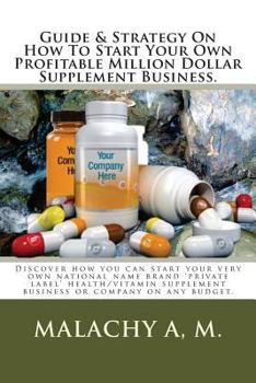 Guide and Strategy on How to Start Your Own Profitable Million Dollar Supplement Business.: Discover How You Can Start Your Very Own National Name Brand 'private Label' Health/Vitamin Supplement Busin