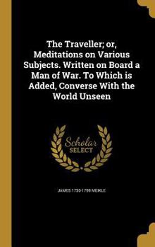 Hardcover The Traveller; or, Meditations on Various Subjects. Written on Board a Man of War. To Which is Added, Converse With the World Unseen Book