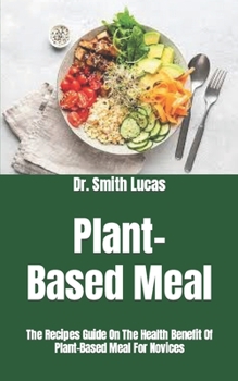 Plant-Based Meal: The Recipes Guide On The Health Benefit Of Plant-Based Meal For Novices