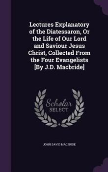 Hardcover Lectures Explanatory of the Diatessaron, Or the Life of Our Lord and Saviour Jesus Christ, Collected From the Four Evangelists [By J.D. Macbride] Book