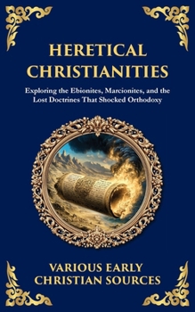 Heretical Christianities: Exploring the Ebionites, Marcionites, and the Lost Doctrines That Shocked Orthodoxy