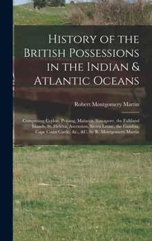 History of the British Possessions in the Indian & Atlantic Oceans: Comprising Ceylon, Penang, Malacca, Sincapore Falkland Islands, St. Helena, a