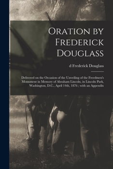 Oration by Frederick Douglass: Delivered on the Occasion of the Unveiling of the Freedmen's Monument in Memory of Abraham Lincoln, in Lincoln Park, Washington, D.C., April 14th, 1876; With an Appendix