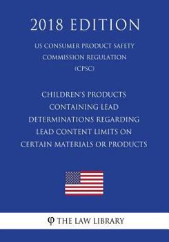 Children's Products Containing Lead - Determinations Regarding Lead Content Limits on Certain Materials or Products (Us Consumer Product Safety Commission Regulation) (Cpsc) (2018 Edition)