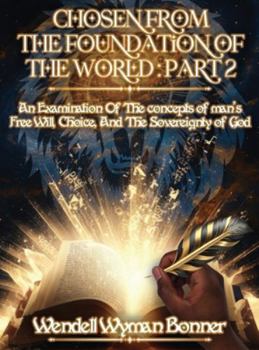 Chosen From The Foundation of The World: Part 2 - An Examination of the concepts of Man's Free Will, Choice, And the Sovereignty of God