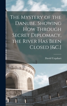The Mystery of the Danube, showing how through Secret Diplomacy, that River has Been Closed, Exportation from Turkey Arrested, and the Re-Opening of the Isthmus of Suez Prevented