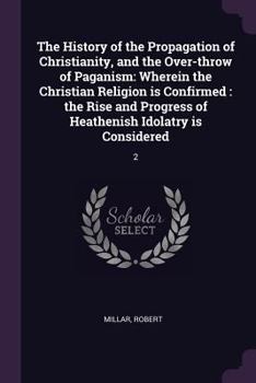 The History of the Propagation of Christianity, and the Over-throw of Paganism: Wherein the Christian Religion is Confirmed: the Rise and Progress of Heathenish Idolatry is Considered: 2