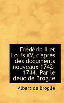 Fr?d?ric II et Louis Xv, D'Apr?s des Documents Nouveaux 1742-1744 Par le Deuc de Broglie