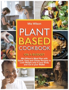 Plant Based Cookbook on a Budget: Mia Wilson's Meal Plan with Quick, Easy and Cheap Recipes to Lose Weight only in your Body and not in your Wallet