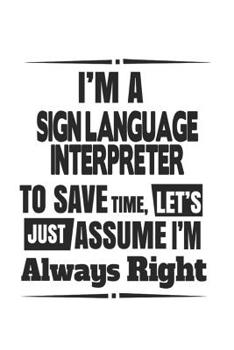 I'm A Sign Language Interpreter To Save Time, Let's Just Assume I'm Always Right: Notebook: Unique Sign Language Interpreter Notebook, Journal Gift, ... | 6 x 9 Compact Size- 109 Blank Lined Pages