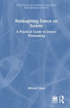 Reimagining Dance on Screen: A Practical Guide to Dance-Filmmaking (Routledge Advances in Theatre & Performance Studies)
