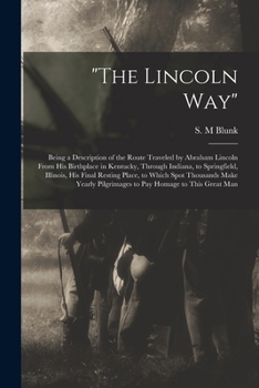 The Lincoln Way: Being a Description of the Route Traveled by Abraham Lincoln From His Birthplace in Kentucky, Through Indiana, to Springfield, ... Yearly Pilgrimages to Pay Homage to This...