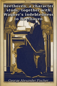 Beethoven, a character study; together with Wagner's indebtedness to Beethoven