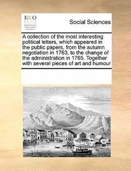 A collection of the most interesting political letters, which appeared in the public papers, from the autumn negotiation in 1763, to the change of the ... with several pieces of art and humour