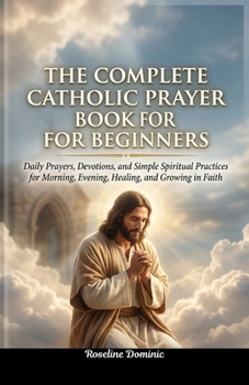 The Complete Catholic Prayer Book for Beginners: Daily Prayers, Devotions, and Simple Spiritual Practices for Morning, Evening, Healing, and Growing in Faith