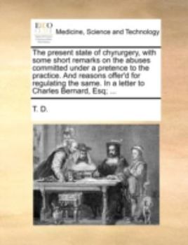 Paperback The Present State of Chyrurgery, with Some Short Remarks on the Abuses Committed Under a Pretence to the Practice. and Reasons Offer'd for Regulating Book