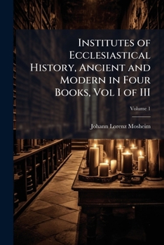Institutes of Ecclesiastical History: Ancient and Modern, in Four Books, Much Corrected, Enlarged, and Improved From the Primary Authorities; Volume 1
