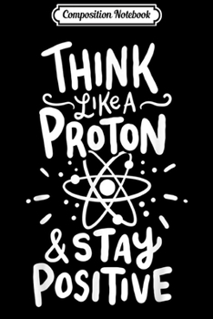 Composition Notebook: Think Like A Proton And Stay Positive Science Gift  Journal/Notebook Blank Lined Ruled 6x9 100 Pages