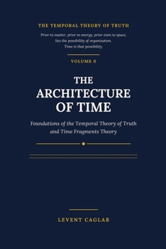 THE ARCHITECTURE OF TIME: Foundations of the Temporal Theory of Truth and Time Fragments Theory (The Temporal Theory of Truth — Four-Volume Series:)