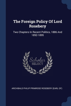 The Foreign Policy Of Lord Rosebery: Two Chapters In Recent Politics, 1886 And 1892-5 / With Extracts From Lord Rosebery's Speeches