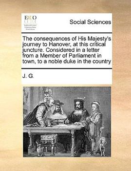 Paperback The Consequences of His Majesty's Journey to Hanover, at This Critical Juncture. Considered in a Letter from a Member of Parliament in Town, to a Nobl Book