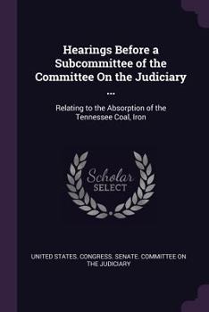 Hearings Before a Subcommittee of the Committee on the Judiciary ...: Relating to the Absorption of the Tennessee Coal, Iron