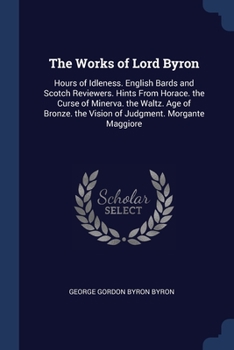 The Works of Lord Byron: Hours of Idleness. English Bards and Scotch Reviewers. Hints From Horace. the Curse of Minerva. the Waltz. Age of Bronze. the Vision of Judgment. Morgante Maggiore