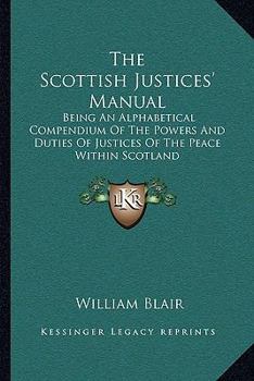 Paperback The Scottish Justices' Manual: Being An Alphabetical Compendium Of The Powers And Duties Of Justices Of The Peace Within Scotland Book