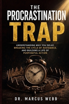 The Procrastination Trap: Understanding Why You Delay, Breaking the Cycle of Avoidance, and Building a Life of Purposeful Action