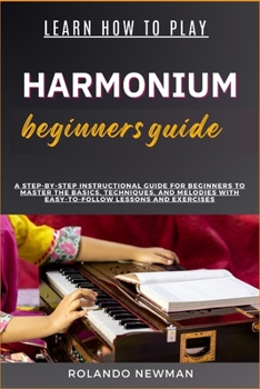 LEARN HOW TO PLAY HARMONIUM BEGINNERS GUIDE: A Step-By-Step Instructional Guide For Beginners To Master The Basics, Techniques, And Melodies With Easy-To-Follow Lessons And Exercises