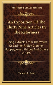 An Exposition of the Thirty Nine Articles: By the Reformers; Being Extracts Carefully and Fully from the Works of Latimer, Ridley, Cranmer, Hooper, Jewel, Philpot, Pilkinoton, Coverdale, Becon, Bradfo