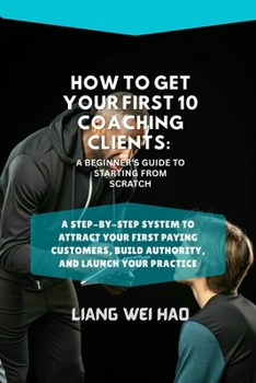 How to Get Your First 10 Coaching Clients: A Beginner's Guide to Starting from Scratch: A Step-by-Step System to Attract Your First Paying Customers, Build Authority, and Launch Your Practice