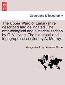 Paperback The Upper Ward of Lanarkshire Described and Delincated. the Archaeological and Historical Section by G. V. Irving. the Statistical and Topographical S Book